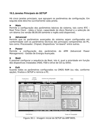 19.2.Janelas Principais do SETUP

Há cinco janelas principais, que agrupam os parâmetros de configuração. Em
seguida está descrita sucintamente cada janela.

►     Main
Permite a configuração dos parâmetros básicos do sistema, tais como RTC -
Real Time Clock - (data e hora), capacidade do disco flexível e a selecção de
um idioma (na versão 08.00.09 somente o inglês está disponível).

►      Advanced
Permite que os parâmetros avançados do sistema sejam configurados em
conformidade com os parâmetros técnicos dos principais componentes do PC,
tais como: Processador, Chipset, Dispositivos "on-board" entre outros.

►    Power
Permite a configuração dos parâmetros          do   APM    (Advanced    Power
Management) - Gestão de Energia Avançado.

►     Boot
É possível configurar a sequência de Boot, isto é, qual a prioridade em função
dos dispositivos instalados (HDD, FDD e drive de CD ou DVD).

►    Exit
Guarda todos os parâmetros configurados na CMOS RAM (ou não, conforme
opção), finaliza o SETUP e reinicia o PC.




             Figura 30.1 - Imagem inicial do SETUP da AMP BIOS.
 