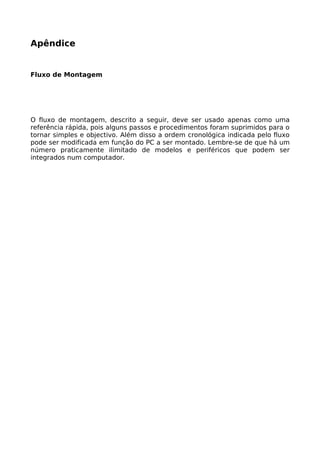 Apêndice


Fluxo de Montagem




O fluxo de montagem, descrito a seguir, deve ser usado apenas como uma
referência rápida, pois alguns passos e procedimentos foram suprimidos para o
tornar simples e objectivo. Além disso a ordem cronológica indicada pelo fluxo
pode ser modificada em função do PC a ser montado. Lembre-se de que há um
número praticamente ilimitado de modelos e periféricos que podem ser
integrados num computador.
 