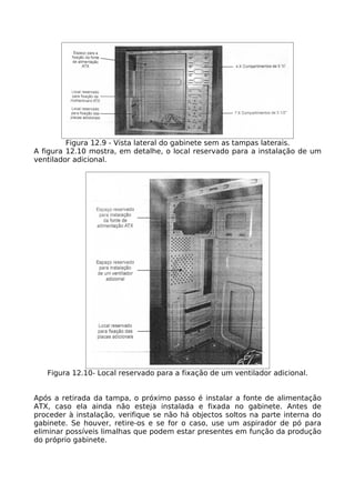 Figura 12.9 - Vista lateral do gabinete sem as tampas laterais.
A figura 12.10 mostra, em detalhe, o local reservado para a instalação de um
ventilador adicional.




   Figura 12.10- Local reservado para a fixação de um ventilador adicional.


Após a retirada da tampa, o próximo passo é instalar a fonte de alimentação
ATX, caso ela ainda não esteja instalada e fixada no gabinete. Antes de
proceder à instalação, verifique se não há objectos soltos na parte interna do
gabinete. Se houver, retire-os e se for o caso, use um aspirador de pó para
eliminar possíveis limalhas que podem estar presentes em função da produção
do próprio gabinete.
 