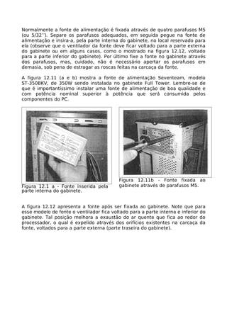 Normalmente a fonte de alimentação é fixada através de quatro parafusos M5
(ou 5/32’’). Separe os parafusos adequados, em seguida pegue na fonte de
alimentação e insira-a, pela parte interna do gabinete, no local reservado para
ela (observe que o ventilador da fonte deve ficar voltado para a parte externa
do gabinete ou em alguns casos, como o mostrado na figura 12.12, voltado
para a parte inferior do gabinete). Por último fixe a fonte no gabinete através
dos parafusos, mas, cuidado, não é necessário apertar os parafusos em
demasia, sob pena de estragar as roscas feitas na carcaça da fonte.

A figura 12.11 (a e b) mostra a fonte de alimentação Seventeam, modelo
ST-350BKV, de 350W sendo instalada no gabinete Full Tower. Lembre-se de
que é importantíssimo instalar uma fonte de alimentação de boa qualidade e
com potência nominal superior à potência que será consumida pelos
componentes do PC.




                                          Figura 12.11b - Fonte fixada ao
Figura 12.1 a - Fonte inserida pela       gabinete através de parafusos M5.
parte interna do gabinete.


A figura 12.12 apresenta a fonte após ser fixada ao gabinete. Note que para
esse modelo de fonte o ventilador fica voltado para a parte interna e inferior do
gabinete. Tal posição melhora a exaustão do ar quente que fica ao redor do
processador, o qual é expelido através dos orifícios existentes na carcaça da
fonte, voltados para a parte externa (parte traseira do gabinete).
 
