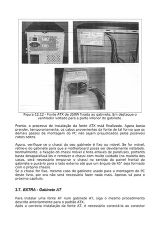 Figura 12.12 - Fonte ATX de 350W fixada ao gabinete. Em destaque o
             ventilador voltado para a parte inferior do gabinete.

Pronto, o processo de instalação da fonte ATX está finalizado. Agora basta
prender, temporariamente, os cabos provenientes da fonte de tal forma que os
demais passos de montagem do PC não sejam prejudicados pelos possíveis
cabos soltos.

Agora, verifique se o chassi do seu gabinete é fixo ou móvel. Se for móvel,
retire-o do gabinete para que a motherboard possa ser devidamente instalada.
Normalmente, a fixação do chassi móvel é feita através de parafusos, portanto
basta desaparafusá-los e remover o chassi com muito cuidado (na maioria dos
casos, será necessário empurrar o chassi no sentido do painel frontal do
gabinete e puxá-lo para o lado externo até que um ângulo de 45° seja formado
com o próprio chassi).
Se o chassi for fixo, mesmo caso do gabinete usado para a montagem do PC
deste livro, por ora não será necessário fazer nada mais. Apenas vá para o
próximo capítulo.


3.7. EXTRA - Gabinete AT

Para instalar uma fonte AT num gabinete AT, siga o mesmo procedimento
descrito anteriormente para o padrão ATX.
Após a correcta instalação da fonte AT, é necessário conectá-la ao conector
 