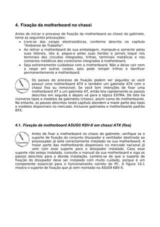 4. Fixação da motherboard no chassi
Antes de iniciar o processo de fixação da motherboard ao chassi do gabinete,
tome as seguintes precauções:
  • Livre-se das cargas electrostáticas, conforme descrito no capítulo
     "Ambiente de Trabalho".
  • Ao retirar a motherboard de sua embalagem, manipule-a somente pelas
     suas laterais, isto é, pegue-a pelas suas bordas e jamais toque nos
     terminais dos circuitos integrados, trilhas, terminais metálicos e nos
     contactos metálicos dos conectores integrados à motherboard.
  • Seja extremamente cuidadoso com a motherboard. Não a deixe cair nem
     a raspe em outros corpos, pois pode romper trilhas e danificar
     permanentemente a motherboard.

         Os passos do processo de fixação podem ser seguidos se você
         possuir uma motherboard ATX e também um gabinete ATX com o
         chassi fixo ou removível. Se você tem intenções de fixar uma
         motherboard AT a um gabinete AT, então leia rapidamente os passos
         descritos em seguida e depois vá para o tópico EXTRA. De fato há
inúmeros tipos e modelos de gabinetes (chassi), assim como de motherboards.
No entanto, os passos descritos neste capítulo atendem a maior parte dos tipos
e modelos disponíveis no mercado. Inclusive gabinetes e motherboards padrão
BTX.



4.1. Fixação da motherboard ASUS® K8V-X em chassi ATX (fixo)

          Antes de fixar a motherboard no chassi do gabinete, verifique se o
          suporte de fixação do conjunto dissipador e ventilador destinado ao
          processador já está correctamente instalado na sua motherboard. A
          maior parte das motherboards disponíveis no mercado nacional já
          vem com esse suporte para o dissipador instalado. Caso esse
suporte não esteja instalado, consulte o manual da sua motherboard e siga os
passos descritos para a devida instalação. Lembre-se de que o suporte de
fixação do dissipador deve ser instalado com muito cuidado, porque é um
componente essencial para o funcionamento correto do PC. A figura 14.1
mostra o suporte de fixação que já vem montado na ASUS9 K8V-X.
 