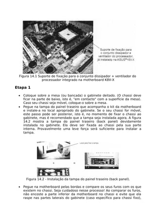 Figura 14.1 Suporte de fixação para o conjunto dissipador + ventilador do
               processador integrado na motherboard K8V-X

Etapa 1

 •   Coloque sobre a mesa (ou bancada) o gabinete deitado. (O chassi deve
     ficar na parte de baixo, isto é, "em contacto" com a superfície da mesa).
     Caso seu chassi seja móvel, coloque-o sobre a mesa.
 •   Pegue na tampa do painel traseiro que acompanha o kit da motherboard
     e instale-a no local apropriado do gabinete. Se o seu chassi for móvel,
     este passo pode ser posterior, isto é, no momento de fixar o chassi ao
     gabinete, mas é recomendado que a tampa seja instalada agora. A figura
     14.2 mostra a tampa do painel traseiro (back panel) devidamente
     instalada no gabinete. Ela deve ser fixada ao chassi pela sua parte
     interna. Provavelmente uma leve força será suficiente para instalar a
     tampa.




      Figura 14.2 - Instalação da tampa do painel traseiro (back panel).

 •   Pegue na motherboard pelas bordas e compare os seus furos com os que
     existem no chassi. Seja cuidadoso nesse processo! Ao comparar os furos,
     não encoste a parte inferior da motherboard no chassi e evite que ela
     raspe nas partes laterais do gabinete (caso específico para chassi fixo),
 
