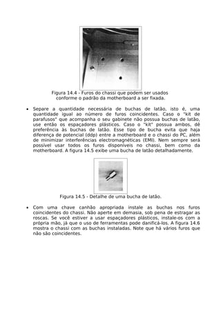 Figura 14.4 - Furos do chassi que podem ser usados
              conforme o padrão da motherboard a ser fixada.

•   Separe a quantidade necessária de buchas de latão, isto é, uma
    quantidade igual ao número de furos coincidentes. Caso o "kit de
    parafusos" que acompanha o seu gabinete não possua buchas de latão,
    use então os espaçadores plásticos. Caso o "kit" possua ambos, dê
    preferência às buchas de latão. Esse tipo de bucha evita que haja
    diferença de potencial (ddp) entre a motherboard e o chassi do PC, além
    de minimizar interferências electromagnéticas (EMI). Nem sempre será
    possível usar todos os furos disponíveis no chassi, bem como da
    motherboard. A figura 14.5 exibe uma bucha de latão detalhadamente.




               Figura 14.5 - Detalhe de uma bucha de latão.

•   Com uma chave canhão apropriada instale as buchas nos furos
    coincidentes do chassi. Não aperte em demasia, sob pena de estragar as
    roscas. Se você estiver a usar espaçadores plásticos, instale-os com a
    própria mão, já que o uso de ferramentas pode danificá-los. A figura 14.6
    mostra o chassi com as buchas instaladas. Note que há vários furos que
    não são coincidentes.
 