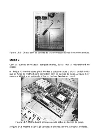 Figura 14.6 - Chassi com as buchas de latão enroscadas nos furos coincidentes.


Etapa 2

Com as buchas enroscadas adequadamente, basta fixar a motherboard no
chassi.

■ Pegue na motherboard pelas bordas e coloque sobre o chassi de tal forma
que os furos da motherboard coincidam com as buchas de latão. A figura 14.7
mostra a K8V-X a ser colocada sobre as buchas fixadas ao chassi.




     Figura 14.7- Motherboard sendo colocada sobre as buchas de latão.

A figura 14.8 mostra a K8V-X já colocada e alinhada sobre as buchas de latão.
 