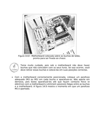 Figura 14.8 - Motherboard colocada sobre as buchas de latão,
                      pronta para ser fixada ao chassi.


         Tome muito cuidado, pois sob a motherboard não deve haver
         buchas que não coincidam com os seus furos. Se isso ocorrer, você
         deve retirar essas buchas e colocá-las em suas posições correctas.


•   Com a motherboard correctamente posicionada, coloque um parafuso
    adequado (M3 ou M5) em cada bucha e aparafuse-os. Não aperte em
    demasia, pois basta aparafusá-los até que façam contacto físico (e
    eléctrico) com a motherboard e eliminem possíveis folgas entre as buchas
    e a motherboard. A figura 14.9 mostra o momento em que um parafuso
    M5 é apertado.
 