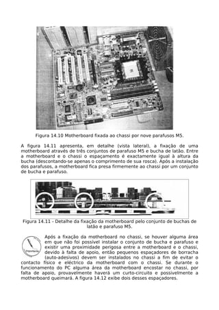 Figura 14.10 Motherboard fixada ao chassi por nove parafusos M5.

A figura 14.11 apresenta, em detalhe (vista lateral), a fixação de uma
motherboard através de três conjuntos de parafuso M5 e bucha de latão. Entre
a motherboard e o chassi o espaçamento é exactamente igual à altura da
bucha (descontando-se apenas o comprimento de sua rosca). Após a instalação
dos parafusos, a motherboard fica presa firmemente ao chassi por um conjunto
de bucha e parafuso.




Figura 14.11 - Detalhe da fixação da motherboard pelo conjunto de buchas de
                             latão e parafuso M5.

          Após a fixação da motherboard no chassi, se houver alguma área
          em que não foi possível instalar o conjunto de bucha e parafuso e
          existir uma proximidade perigosa entre a motherboard e o chassi,
          devido à falta de apoio, então pequenos espaçadores de borracha
          (auto-adesivos) devem ser instalados no chassi a fim de evitar o
contacto físico e eléctrico da motherboard com o chassi. Se durante o
funcionamento do PC alguma área da motherboard encostar no chassi, por
falta de apoio, provavelmente haverá um curto-circuito e possivelmente a
motherboard queimará. A figura 14.12 exibe dois desses espaçadores.
 