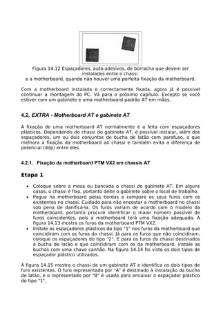 Figura 14.12 Espaçadores, auto-adesivos, de borracha que devem ser
                         instalados entre o chassi
 e a motherboard, quando não houver uma perfeita fixação da motherboard.

Com a motherboard instalada e correctamente fixada, agora já é possível
continuar a montagem do PC. Vá para o próximo capítulo. Excepto se você
estiver com um gabinete e uma motherboard padrão AT em mãos.


4.2. EXTRA - Motherboard AT e gabinete AT

A fixação de uma motherboard AT normalmente é a feita com espaçadores
plásticos. Dependendo do chassi do gabinete AT, é possível instalar, além dos
espaçadores, um ou dois conjuntos de bucha de latão com parafuso, o que
melhora a fixação da motherboard ao chassi e também evita a diferença de
potencial (ddp) entre eles.


4.2.1. Fixação da motherboard PTM VX2 em chassis AT

Etapa 1

  •   Coloque sobre a mesa ou bancada o chassi do gabinete AT. Em alguns
      casos, o chassi é fixo, portanto deite o gabinete sobre o local de trabalho.
  •   Pegue na motherboard pelas bordas e compare os seus furos com os
      existentes no chassi. Cuidado para não encostar a motherboard no chassi
      sob pena de danificá-la. Os furos variam de acordo com o modelo da
      motherboard, portanto procure identificar o maior número possível de
      furos coincidentes, pois a motherboard terá uma fixação adequada. A
      figura 14.13 mostra os furos da motherboard PTM VX2.
  •   Instale os espaçadores plásticos do tipo "1" nos furos da motherboard que
      coincidiram com os furos do chassi. Já para os furos que não coincidiram,
      coloque os espaçadores do tipo "2". E para os furos do chassi destinados
      à bucha de latão e que coincidiram com os da motherboard, instale as
      buchas com uma chave canhão. Na figura 14.14 foi visto os dois tipos de
      espaçador plástico utilizados.

A figura 14.15 mostra o chassi de um gabinete AT e identifica os dois tipos de
furo existentes. O furo representado por "A" é destinado à instalação da bucha
de latão, e o representado por "B" é usado para encaixar o espaçador plástico
do tipo "1".
 