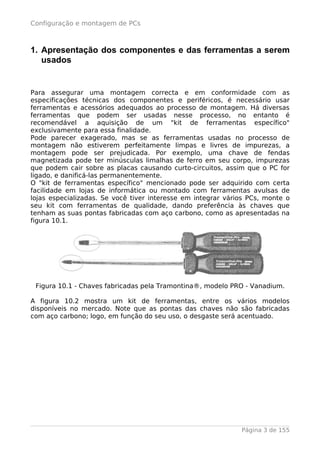 Configuração e montagem de PCs



1. Apresentação dos componentes e das ferramentas a serem
   usados


Para assegurar uma montagem correcta e em conformidade com as
especificações técnicas dos componentes e periféricos, é necessário usar
ferramentas e acessórios adequados ao processo de montagem. Há diversas
ferramentas que podem ser usadas nesse processo, no entanto é
recomendável a aquisição de um "kit de ferramentas específico"
exclusivamente para essa finalidade.
Pode parecer exagerado, mas se as ferramentas usadas no processo de
montagem não estiverem perfeitamente limpas e livres de impurezas, a
montagem pode ser prejudicada. Por exemplo, uma chave de fendas
magnetizada pode ter minúsculas limalhas de ferro em seu corpo, impurezas
que podem cair sobre as placas causando curto-circuitos, assim que o PC for
ligado, e danificá-las permanentemente.
O "kit de ferramentas específico" mencionado pode ser adquirido com certa
facilidade em lojas de informática ou montado com ferramentas avulsas de
lojas especializadas. Se você tiver interesse em integrar vários PCs, monte o
seu kit com ferramentas de qualidade, dando preferência às chaves que
tenham as suas pontas fabricadas com aço carbono, como as apresentadas na
figura 10.1.




 Figura 10.1 - Chaves fabricadas pela Tramontina®, modelo PRO - Vanadium.

A figura 10.2 mostra um kit de ferramentas, entre os vários modelos
disponíveis no mercado. Note que as pontas das chaves não são fabricadas
com aço carbono; logo, em função do seu uso, o desgaste será acentuado.




                                                              Página 3 de 155
 