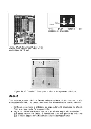Figura    14.14      Detalhe      dos
                                         espaçadores plásticos.




Figura 14.13 Localização dos furos
usados para fixação em chassi AT da
motherboard PTM VX2.




      Figura 14.15 Chassi AT, furos para buchas e espaçadores plásticos.

Etapa 2

Com os espaçadores plásticos fixados adequadamente na motherboard e a(s)
bucha(s) enroscada(s) no chassi, basta instalar a motherboard correctamente.

  •   Verifique se somente a antebase do espaçador está encaixada no chassi.
      Caso seja necessário, faça a correcção.
  •   Pegue na motherboard pelas bordas e encaixe os espaçadores do tipo "1"
      que estão fixados no chassi. É necessário fazer um pouco de força até
      que todos os espaçadores fiquem encaixados correctamente.
 
