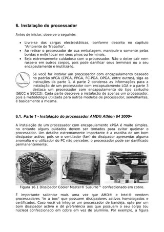 6. Instalação do processador
Antes de iniciar, observe o seguinte:

  •   Livre-se das cargas electrostáticas, conforme descrito no capítulo
      "Ambiente de Trabalho".
  •   Ao retirar o processador de sua embalagem, manipule-o somente pelas
      bordas e evite tocar em seus pinos ou terminais.
  •   Seja extremamente cuidadoso com o processador. Não o deixe cair nem
      raspe-o em outros corpos, pois pode danificar seus terminais ou o seu
      encapsulamento e inutilizá-lo.

          Se você for instalar um processador com encapsulamento baseado
          no padrão xPGA (CPGA, PPGA, FC-PGA, OPGA, entre outros), siga as
          instruções da parte 1. A parte 2 condensa as informações para a
          instalação de um processador com encapsulamento LGA e a parte 3
          destaca um processador com encapsulamento do tipo cartucho
(SECC e SECC2). Cada parte descreve a instalação de apenas um processador,
pois a metodologia utilizada para outros modelos de processador, semelhantes,
é basicamente a mesma.



6.1. Parte 1 - Instalação do processador AMD® Athlon 64 3000+

A instalação de um processador com encapsulamento xPGA é muito simples,
no entanto alguns cuidados devem ser tomados para evitar queimar o
processador. Um detalhe extremamente importante é a escolha de um bom
dissipador activo, pois se o ventilador (fan) do dissipador apresentar alguma
anomalia e o utilizador do PC não perceber, o processador pode ser danificado
permanentemente.




  Figura 16.1 Dissipador Cooler Master® Susurro™ confeccionado em cobre.

É importante salientar mais uma vez que AMD® e Intel® vendem
processadores "in a box" que possuem dissipadores activos homologados e
certificados. Caso você vá integrar um processador de bandeja, opte por um
bom dissipador activo e dê preferência aos que possuam o seu corpo (ou
núcleo) confeccionado em cobre em vez de alumínio. Por exemplo, a figura
 