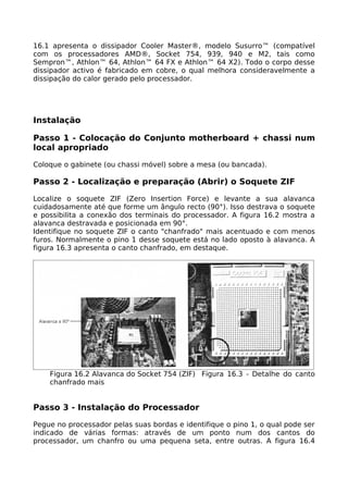 16.1 apresenta o dissipador Cooler Master®, modelo Susurro™ (compatível
com os processadores AMD®, Socket 754, 939, 940 e M2, tais como
Sempron™, Athlon™ 64, Athlon™ 64 FX e Athlon™ 64 X2). Todo o corpo desse
dissipador activo é fabricado em cobre, o qual melhora consideravelmente a
dissipação do calor gerado pelo processador.




Instalação

Passo 1 - Colocação do Conjunto motherboard + chassi num
local apropriado

Coloque o gabinete (ou chassi móvel) sobre a mesa (ou bancada).

Passo 2 - Localização e preparação (Abrir) o Soquete ZIF

Localize o soquete ZIF (Zero Insertion Force) e levante a sua alavanca
cuidadosamente até que forme um ângulo recto (90°). Isso destrava o soquete
e possibilita a conexão dos terminais do processador. A figura 16.2 mostra a
alavanca destravada e posicionada em 90°.
Identifique no soquete ZIF o canto "chanfrado" mais acentuado e com menos
furos. Normalmente o pino 1 desse soquete está no lado oposto à alavanca. A
figura 16.3 apresenta o canto chanfrado, em destaque.




    Figura 16.2 Alavanca do Socket 754 (ZIF) Figura 16.3 - Detalhe do canto
    chanfrado mais


Passo 3 - Instalação do Processador

Pegue no processador pelas suas bordas e identifique o pino 1, o qual pode ser
indicado de várias formas: através de um ponto num dos cantos do
processador, um chanfro ou uma pequena seta, entre outras. A figura 16.4
 