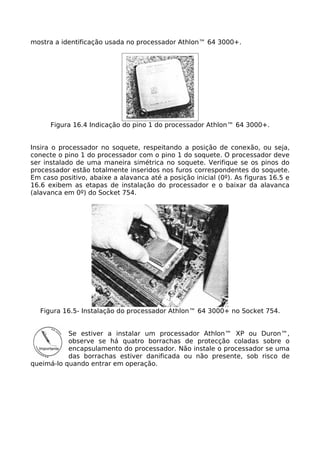 mostra a identificação usada no processador Athlon™ 64 3000+.




      Figura 16.4 Indicação do pino 1 do processador Athlon™ 64 3000+.


Insira o processador no soquete, respeitando a posição de conexão, ou seja,
conecte o pino 1 do processador com o pino 1 do soquete. O processador deve
ser instalado de uma maneira simétrica no soquete. Verifique se os pinos do
processador estão totalmente inseridos nos furos correspondentes do soquete.
Em caso positivo, abaixe a alavanca até a posição inicial (0º). As figuras 16.5 e
16.6 exibem as etapas de instalação do processador e o baixar da alavanca
(alavanca em 0º) do Socket 754.




   Figura 16.5- Instalação do processador Athlon™ 64 3000+ no Socket 754.


           Se estiver a instalar um processador Athlon™ XP ou Duron™,
           observe se há quatro borrachas de protecção coladas sobre o
           encapsulamento do processador. Não instale o processador se uma
           das borrachas estiver danificada ou não presente, sob risco de
queimá-lo quando entrar em operação.
 
