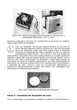 Figura 16.8 - Base do dissipador ativo fornecido em conjunto com o
                    processador AMD9 Athlon™ 64 "in a box".

Remova a protecção e não toque no material térmico que ficará em evidência
sobre a base inferior do dissipador.

           Caso seu dissipador não possua material térmico na sua base ou
           numa interface (pequena manta) condutora de calor não faça parte
           do kit do dissipador, então você deve aplicar sobre o dissipador
           integrado ao processador (ou sobre a pastilha de silício no caso dos
           processadores AMD® Athlon™ XP e Duron™) uma fina camada de
pasta térmica. Você pode utilizar uma espátula plástica ou o próprio dedo para
espalhar a pasta. Mas nada de excesso porque uma camada "grossa" piora a
troca de calor entre o processador e o dissipador. A pasta térmica pode ser
encontrada em casas de materiais electrónicos e em lojas especializadas de
informática. Se nenhuma interface térmica for instalada entre o processador e
o dissipador de calor, corre-se o risco de o processador sobreaquecer e
danificar-se permanentemente. A figura 16.9 mostra uma embalagem com
pasta térmica, produzida pela Implastec.




             Figura 16.9- Pasta térmica fabricada pela Implastec.


Passo 5 - Instalação do dissipador de calor

Com o processador correctamente instalado no soquete da motherboard e a
 