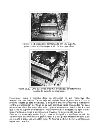 Figura 16.11 Dissipador centralizado em seu suporte,
              pronto para ser fixado por meio de suas presilhas.




        Figura 16.12- Uma das duas presilhas encaixada corretamente
                       na aba do suporte do dissipador.


Finalmente, insira a presilha (lado da alavanca) na sua respectiva aba
(empurre-a para baixo). Talvez seja necessário fazer alguma força. Como a
presilha oposta já está encaixada, o segundo encaixe pressiona o dissipador
contra o processador. Verifique se as suas presilhas estão encaixadas nas suas
respectivas abas. Em caso afirmativo, gire a alavanca no sentido horário até
que trave no suporte do dissipador. Provavelmente será necessário aplicar uma
força mediana até que a alavanca seja travada, no entanto não exagere.
Caso o processo exija muita força, retire o dissipador e verifique se não há
algum corpo estranho entre o processador e o dissipador. Observe se está tudo
ok e repita o processo até obter êxito. As figuras 6.13, 6.14 e 6.15 apresentam
o processo descrito.
 