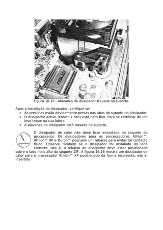 Figura 16.15 - Alavanca do dissipador travada no suporte.

Após a instalação do dissipador, verifique se:
  • As presilhas estão devidamente presas nas abas do suporte do dissipador.
  • O dissipador activo (cooler + fan) está bem fixo. Para se certificar dê um
     leve toque na sua lateral.
  • A alavanca do dissipador está travada no suporte.

           O dissipador de calor não deve ficar encostado no soquete do
           processador. Os dissipadores para os processadores Athlon™,
           Athlon™ XP e Duron™ possuem um rebaixo para evitar tal contacto
           físico. Observe também se o dissipador foi instalado do lado
           correcto, isto é, o rebaixo do dissipador deve estar posicionado
sobre o lado mais alto do soquete ZIF. A figura 16.16 mostra um dissipador de
calor para o processador Athlon™ XP posicionado da forma incorrecta, isto é,
invertido.
 
