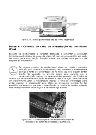 Figura 16.16 Dissipador instalado de forma incorrecta.


Passo 6 - Conexão do cabo de alimentação do ventilador
(Fan)

Localize na motherboard o conector destinado a alimentar o ventilador
integrado ao dissipador de calor. Às vezes, há mais de um conector que pode
ser usado para essa função. Escolha aquele que estiver mais próximo do
soquete do processador.


          Em alguns modelos de motherboard deve ser usado o conector
          indicado para alimentar o ventilador; caso contrário, a motherboard
          desliga a fonte de alimentação do PC toda vez que alguém tentar
          ligá-lo. Na verdade, tal evento ocorre para garantir que o
          processador não queime por excesso de temperatura, isto é, há uma
análise por hardware da rotação do ventilador e caso a rotação fique abaixo de
um determinado valor, a motherboard desliga a fonte de alimentação para
evitar queimar o processador pelo efeito de avalanche térmico. Se for
escolhido um conector que não o especificado, o circuito de análise entende
que a rotação do ventilador é igual a zero e desliga a fonte.




            Figura 16.17- Conector para alimentar o ventilador do
                dissipador de calor do processador (CPU FAN).
 