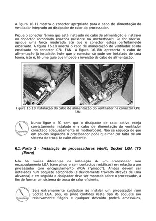 A figura 16.17 mostra o conector apropriado para o cabo de alimentação do
ventilador integrado ao dissipador de calor do processador.

Pegue o conector fêmea que está instalado no cabo de alimentação e instale-o
no conector apropriado (macho) presente na motherboard. Se for preciso,
aplique uma força moderada até que o conector esteja perfeitamente
encaixado. A figura 16.18 mostra o cabo de alimentação do ventilador sendo
encaixado no conector CPU FAN. A figura 16.18b apresenta o cabo de
alimentação já instalado. Note que o conector só pode ser instalado de uma
forma, isto é, há uma guia que impede a inversão do cabo de alimentação.




Figura 16.18 Instalação do cabo de alimentação do ventilador no conector CPU
                                    FAN.


         Nunca ligue o PC sem que o dissipador de calor activo esteja
         correctamente instalado e o cabo de alimentação do ventilador
         conectado adequadamente na motherboard. Não se esqueça de que
         em poucos segundos o processador pode queimar por falta de um
         sistema de troca de calor eficiente.


6.2. Parte 2 - Instalação de processadores Intel®, Socket LGA 775
     (Extra)

Não há muitas diferenças na instalação de um processador com
encapsulamento LGA (sem pinos e sem contactos metálicos) em relação a um
processador com encapsulamento xPGA ("pinado"). Ambos devem ser
instalados num soquete apropriado (e devidamente travado através de uma
alavanca) e em seguida o dissipador deve ser montado sobre o processador, a
fim de formar um sistema de troca de calor eficiente.


          Seja extremamente cuidadoso ao instalar um processador num
          Socket LGA, pois, os pinos contidos neste tipo de soquete são
          relativamente frágeis e qualquer descuido poderá amassá-los,
 