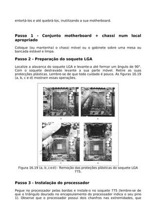 entortá-los e até quebrá-los, inutilizando a sua motherboard.



Passo 1 -        Conjunto      motherboard         +   chassi     num     local
apropriado

Coloque (ou mantenha) o chassi móvel ou o gabinete sobre uma mesa ou
bancada estável e limpa.

Passo 2 - Preparação do soquete LGA

Localize a alavanca do soquete LGA e levante-a até formar um ângulo de 90°.
Com o soquete destravado levante a sua parte móvel. Retire as suas
protecções plásticas. Lembre-se de que todo cuidado é pouco. As figuras 16.19
(a, b, c e d) mostram essas operações.




  Figura 16.19 (a, b , c e d ) - Remoção das proteções plásticas do soquete LGA
                                         775.


Passo 3 - Instalação do processador

Pegue no processador pelas bordas e instale-o no soquete 775 (lembre-se de
que o triângulo dourado no encapsulamento do processador indica o seu pino
1). Observe que o processador possui dois chanfros nas extremidades, que
 
