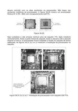 devem coincidir com as abas existentes no processador. Não toque nos
contactos metálicos do processador. A figura 16.20 mostra um processador
Pentium® 4 (P4 - 660) com encapsulamento LGA775.




                                 Figura 16.20

Seja cuidadoso e não amasse nenhum pino do soquete 775. Após instalá-lo
correctamente, feche a parte móvel do soquete, baixe a alavanca até a posição
original e trave-a. O processador ficará instalado e fixado no soquete de forma
adequada. As figuras 16.21 (a, b e c) mostram a instalação do processador no
soquete.




  Figura 16.21 (a, b, e c ) - Instalação do processador num soquete LGA 775.
 