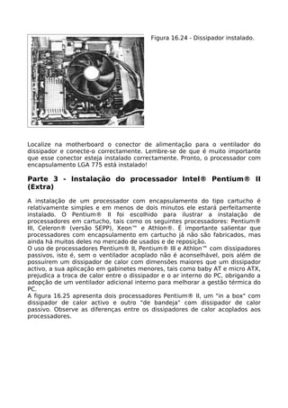 Figura 16.24 - Dissipador instalado.




Localize na motherboard o conector de alimentação para o ventilador do
dissipador e conecte-o correctamente. Lembre-se de que é muito importante
que esse conector esteja instalado correctamente. Pronto, o processador com
encapsulamento LGA 775 está instalado!

Parte 3 - Instalação do processador Intel® Pentium® II
(Extra)

A instalação de um processador com encapsulamento do tipo cartucho é
relativamente simples e em menos de dois minutos ele estará perfeitamente
instalado. O Pentium® II foi escolhido para ilustrar a instalação de
processadores em cartucho, tais como os seguintes processadores: Pentium®
III, Celeron® (versão SEPP), Xeon™ e Athlon®. É importante salientar que
processadores com encapsulamento em cartucho já não são fabricados, mas
ainda há muitos deles no mercado de usados e de reposição.
O uso de processadores Pentium® II, Pentium® III e Athlon™ com dissipadores
passivos, isto é, sem o ventilador acoplado não é aconselhável, pois além de
possuírem um dissipador de calor com dimensões maiores que um dissipador
activo, a sua aplicação em gabinetes menores, tais como baby AT e micro ATX,
prejudica a troca de calor entre o dissipador e o ar interno do PC, obrigando a
adopção de um ventilador adicional interno para melhorar a gestão térmica do
PC.
A figura 16.25 apresenta dois processadores Pentium® II, um "in a box" com
dissipador de calor activo e outro "de bandeja" com dissipador de calor
passivo. Observe as diferenças entre os dissipadores de calor acoplados aos
processadores.
 