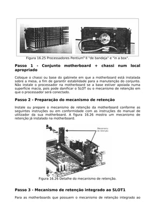 Figura 16.25 Processadores Pentium9 II "de bandeja" e "in a box".

Passo 1 -       Conjunto     motherboard         +   chassi     num       local
apropriado

Coloque o chassi ou base do gabinete em que a motherboard está instalada
sobre a mesa, a fim de garantir estabilidade para a manutenção do conjunto.
Não instale o processador na motherboard se a base estiver apoiada numa
superfície macia, pois pode danificar o SLOT ou o mecanismo de retenção em
que o processador será conectado.

Passo 2 - Preparação do mecanismo de retenção

Instale ou prepare o mecanismo de retenção da motherboard conforme as
seguintes instruções ou em conformidade com as instruções do manual de
utilizador da sua motherboard. A figura 16.26 mostra um mecanismo de
retenção já instalado na motherboard.




              Figura 16.26 Detalhe do mecanismo de retenção.


Passo 3 - Mecanismo de retenção integrado ao SLOT1

Para as motherboards que possuem o mecanismo de retenção integrado ao
 
