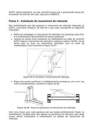 SLOT1, basta prepará-lo, ou seja, levantá-lo para que o processador possa ser
conectado. Se este for seu caso, siga para o PASSO 5.


Passo 4 - Instalação do mecanismo de retenção

Nas motherboards que não possuem o mecanismo de retenção integrado ao
SLOT1, você deve instalá-lo. Se este for o seu caso, acompanhe as seguintes
instruções:

  •   Retire da embalagem o mecanismo de retenção e os parafusos para fixá-
      lo à motherboard. Normalmente há quatro parafusos.
  •   Localize os quatro furos existentes na motherboard ao redor do conector
      SLOT1 pegue o mecanismo de retenção e coloque-o sobre o SLOT1, de tal
      forma que os furos do mecanismo coincidam com os furos da
      motherboard, como Ilustrado na figura 16.27.




               Figura 16.27 Encaixar o mecanismo de retenção.

  •   Pegue nos quatro parafusos e cuidadosamente encaixe-os, um a um, nos
      furos correspondentes, conforme a figura 16.28.




         Figura 16.28 - Instar os parafusos no mecanismo de retenção.

Com uma chave, gire cada parafuso até que esteja perfeitamente fixado na
motherboard. Cuidado para não apertar os parafusos em demasia, pois pode
causar danos irreparáveis à motherboard ou quebra do mecanismo de
retenção.
 