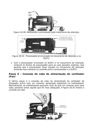 Figura 16.30- Deslizando o processador pelo mecanismo de retenção.




      Figura 16.31 - Processador já encaixado no mecanismo de retenção e no
                                       SLOT1.

  •    Com o processador encaixado no SLOT1 e no mecanismo de retenção,
       empurre os fechos do processador para as suas posições originais. Isso
       garante que o processador fique travado no mecanismo de retenção,
       evitando mau contacto na conexão entre o processador e o SLOT1.

Passo 6 - Conexão do cabo de alimentação do ventilador
(Fan)

O último passo é a conexão do cabo de alimentação do ventilador do
dissipador activo com um conector apropriado disponível na motherboard.
Normalmente, as motherboards possuem mais do que um conector para esse
cabo, portanto utilize aquele que for mais adequado. A figura 16.32 mostra a
conexão do cabo.
 