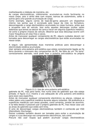 Configuração e montagem de PCs

motherboards e módulos de memória, etc.
As cargas electrostáticas, infelizmente, acumulam-se muito facilmente no
nosso corpo, pois o atrito dele com roupas, bancos de automóveis, sofás e
outros gera uma grande acumulação de carga.
Como exemplo, alguns carros de topo-de-gama possuem um dispositivo
interno nas portas que é accionado pelo toque da mão na fechadura,
descarregando a carga electrostática acumulada no corpo humano, antes que
o ocupante saia do veículo. Isso evita aquelas descargas multas vezes
dolorosas que temos ao descer do carro e tocar em alguma superfície metálica,
tal como o próprio chassis do veículo. Observe que essa descarga ocorre com
maior frequência em dias frios e secos.
Antes de manusear qualquer componente do PC, alguns cuidados devem ser
tomados para descarregar as cargas electrostáticas que estão acumuladas no
nosso corpo.

A seguir, são apresentadas duas maneiras práticas para descarregar a
electricidade estática acumulada:
Usar sempre uma pulseira anti-estática que esteja correctamente ligada ao fio
terra durante o manuseio dos componentes do PC. Na falta de um "fio terra"
correctamente aterrado, você pode fixar a pulseira anti-estática no próprio




                   Figura 11.1- Uso de uma pulseira anti-estática
gabinete do PC, mas para tanto, fixe numa área do gabinete que não esteja
pintada. A figura 11.1 mostra o uso adequado de uma pulseira anti-estática
para esse caso específico.
Antes de manusear qualquer componente electrónico ou placas, coloque as
mãos sobre uma superfície metálica durante alguns instantes. Dê preferência a
superfícies metálicas com áreas grandes, como armários, janelas de alumínio,
e na falta destas é possível usar o próprio gabinete do PC, mas nesse caso use
as áreas do gabinete que estão sem tinta.
O acto de descarregar cargas electrostáticas também é conhecido por ESD
(EletroStatic Discharge).
Outros cuidados também devem ser tomados para evitar a acumulação de
cargas e a sua descarga nos componentes electrónicos, tais como:
Procure não usar roupas que podem acumular cargas electrostáticas


Página 6 de 155
 