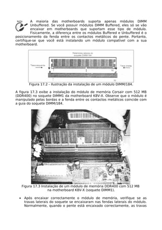A maioria das motherboards suporta apenas módulos DIMM
          Unbuffered. Se você possuir módulos DIMM Buffered, eles só se vão
          encaixar em motherboards que suportam esse tipo de módulo.
          Fisicamente, a diferença entre os módulos Buffered e Unbuffered é o
posicionamento da fenda entre os contactos metálicos do pente. Portanto,
certifique-se que você está instalando um módulo compatível com a sua
motherboard.




          Figura 17.2 - Ilustração da instalação de um módulo DIMM/184.

A figura 17.3 exibe a instalação do módulo de memória Corsair com 512 MB
(DDR400) no soquete DIMM1 da motherboard K8V-X. Observe que o módulo é
manipulado pelas bordas e a fenda entre os contactos metálicos coincide com
a guia do soquete DIMM/184.




      Figura 17.3 Instalação de um módulo de memória DDR400 com 512 MB
                      na motherboard K8V-X (soquete DIMM1).

  •    Após encaixar correctamente o módulo de memória, verifique se as
       travas laterais do soquete se encaixaram nas fendas laterais do módulo.
       Normalmente, quando o pente está encaixado correctamente, as travas
 