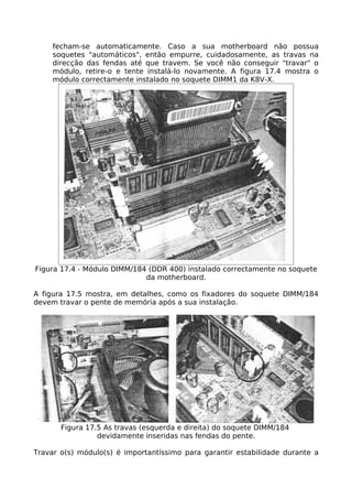 fecham-se automaticamente. Caso a sua motherboard não possua
     soquetes "automáticos", então empurre, cuidadosamente, as travas na
     direcção das fendas até que travem. Se você não conseguir "travar" o
     módulo, retire-o e tente instalá-lo novamente. A figura 17.4 mostra o
     módulo correctamente instalado no soquete DIMM1 da K8V-X.




Figura 17.4 - Módulo DIMM/184 (DDR 400) instalado correctamente no soquete
                             da motherboard.

A figura 17.5 mostra, em detalhes, como os fixadores do soquete DIMM/184
devem travar o pente de memória após a sua instalação.




       Figura 17.5 As travas (esquerda e direita) do soquete DIMM/184
                 devidamente inseridas nas fendas do pente.

Travar o(s) módulo(s) é importantíssimo para garantir estabilidade durante a
 