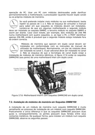operação do PC. Usar um PC com módulos destravados pode danificar
permanentemente a motherboard, o processador (quando houver duplo canal)
ou os próprios módulos de memória.

           Se você pretende instalar mais módulos na sua motherboard, basta
           repetir os passos de 1 a 3. Não se esqueça de consultar o manual
           para saber em que soquetes os módulos devem ser instalados.
           Lembre-se de que em algumas motherboards o segundo módulo
deve ser instalado no soquete DIMM2, o terceiro módulo no soquete DIMM3 e
assim por diante. Caso você instale, por exemplo, dois módulos de 256 MB
numa motherboard com quatro soquetes, e, ao ligar o PC, o POST identificar
apenas 256 MB, então é provável que o segundo módulo esteja instalado fora
da ordem correcta.

             Módulos de memória que operam em duplo canal devem ser
           instalados em conformidade com as instruções do manual de
           utilizador da motherboard. Normalmente, um par de módulos deve
           ser instalado no canal 1. O par adicional deve ser instalado no canal
           2. Não se esqueça de que a tecnologia de canal duplo exige a
instalação de módulos de memória idênticos. A figura 17.6 exibe os soquetes
DIMM/240 (aos pares) de uma motherboard Intel com duplo canal.




  Figura 17.6- Motherboard Intel® com soquetes DIMM/240 em duplo canal.


7.2. Instalação de módulos de memória em Soquetes DIMM/168

A instalação de um módulo de memória num soquete DIMM/168 é muito
semelhante ao processo de instalação de um módulo num soquete DIMM/184.
Praticamente a única diferença é que os soquetes DIMM/168 possuem duas
guias e, consequentemente, os pentes possuem duas fendas entre seus
contactos metálicos. De qualquer forma, para instalar um módulo num soquete
DIMM/168, observe os seguintes passos:
 