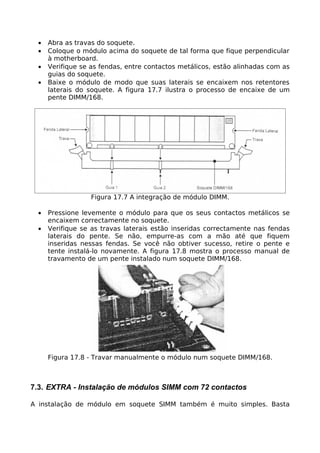 •   Abra as travas do soquete.
  •   Coloque o módulo acima do soquete de tal forma que fique perpendicular
      à motherboard.
  •   Verifique se as fendas, entre contactos metálicos, estão alinhadas com as
      guias do soquete.
  •   Baixe o módulo de modo que suas laterais se encaixem nos retentores
      laterais do soquete. A figura 17.7 ilustra o processo de encaixe de um
      pente DIMM/168.




                   Figura 17.7 A integração de módulo DIMM.

  •   Pressione levemente o módulo para que os seus contactos metálicos se
      encaixem correctamente no soquete.
  •   Verifique se as travas laterais estão inseridas correctamente nas fendas
      laterais do pente. Se não, empurre-as com a mão até que fiquem
      inseridas nessas fendas. Se você não obtiver sucesso, retire o pente e
      tente instalá-lo novamente. A figura 17.8 mostra o processo manual de
      travamento de um pente instalado num soquete DIMM/168.




      Figura 17.8 - Travar manualmente o módulo num soquete DIMM/168.



7.3. EXTRA - Instalação de módulos SIMM com 72 contactos

A instalação de módulo em soquete SIMM também é muito simples. Basta
 