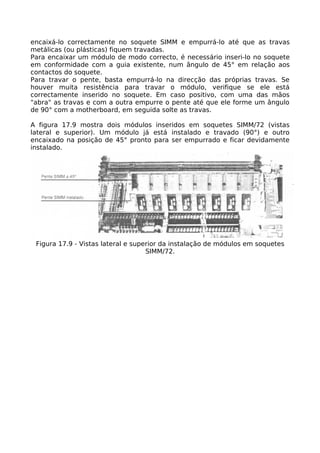 encaixá-lo correctamente no soquete SIMM e empurrá-lo até que as travas
metálicas (ou plásticas) fiquem travadas.
Para encaixar um módulo de modo correcto, é necessário inseri-lo no soquete
em conformidade com a guia existente, num ângulo de 45° em relação aos
contactos do soquete.
Para travar o pente, basta empurrá-lo na direcção das próprias travas. Se
houver muita resistência para travar o módulo, verifique se ele está
correctamente inserido no soquete. Em caso positivo, com uma das mãos
"abra" as travas e com a outra empurre o pente até que ele forme um ângulo
de 90° com a motherboard, em seguida solte as travas.

A figura 17.9 mostra dois módulos inseridos em soquetes SIMM/72 (vistas
lateral e superior). Um módulo já está instalado e travado (90°) e outro
encaixado na posição de 45° pronto para ser empurrado e ficar devidamente
instalado.




 Figura 17.9 - Vistas lateral e superior da instalação de módulos em soquetes
                                    SIMM/72.
 