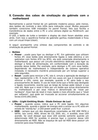 8. Conexão dos cabos de sinalização do gabinete com a
   motherboard
Normalmente o painel frontal de um gabinete moderno possui, pelo menos,
dois botões de controlo e dois LEDs para indicação visual. Muitos possuem
também conectores USB instalados no painel frontal, fato que facilita a
transferência de dados entre o PC e uma câmara digital ou PenDrive®, por
exemplo.
O LED, o botão de turbo e também o display de clock foram abolidos anos
atrás. Com isso a aparência frontal do gabinete ganhou modernidade e ficou
com um visual limpo (clean).

A seguir acompanhe uma síntese dos componentes de controlo e de
sinalização do painel frontal:

•    Botões
    • Power - usado para ligar ou desligar o PC. Em gabinetes que utilizam
       fontes AT, esse botão está directamente ligada à rede eléctrica e em
       gabinetes com fontes ATX (ou BTX), ela está conectada directamente à
       motherboard, que possui um circuito electrónico dedicado para ligar ou
       desligar a fonte de alimentação, em conformidade com a duração da
       pressão desse botão. Por exemplo, para desligar o PC com esse botão,
       dependendo da motherboard e independente do sistema operativo
       instalado, é necessário mantê-lo pressionado por um tempo superior a
       sete segundos.
    • Reset - usado para reiniciar o PC, isto é, simula a operação de desligar e
       ligar rapidamente o PC. É muito útil nos casos em que é imprescindível
       reiniciar o CPU, como, por exemplo, quando o PC pára todo o seu
       processamento de dados. O uso do reset evita que a fonte seja desligada
       e ligada novamente, evento que ao longo do tempo pode reduzir a sua
       vida útil. Note que o reset é feito por um botão que actua directamente
       na motherboard e por esse motivo é denominado de "reset por
       hardware". Esse tipo de reset é mais rápido e mais eficiente que o "reset
       por software", que pode ser invocado ao accionar simultaneamente as
       teclas [Ctrl] [Alt] [Del],

•    LEDs - (Light Emitting Diode - Díodo Emissor de Luz)
    • Power - quando aceso, indica que o PC está ligado. Em algumas
       motherboards, quando o gestor de energia está a actuar ou o PC está em
       estado de "standy-by", o LED power pode ficar a piscar.
    • HDD - sempre que um dos dispositivos conectados ao IDE (IDE PATA e
       SATA), tais como: HDD, drives de CD, DVD, etc., é acedido, esse LED
       acende. Se você desejar que esse LED acenda somente quando um
       determinado HDD for acedido, é preciso ligar o conector desse LED
       directamente ao HDD. Não se esqueça de que tal HDD deve possuir um
       conector para essa finalidade
 