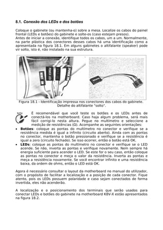 8.1. Conexão dos LEDs e dos botões

Coloque o gabinete (ou mantenha-o) sobre a mesa. Localize os cabos do painel
frontal (LEDs e botões) do gabinete e solte-os (caso estejam presos).
Antes de iniciar a conexão, identifique todos os cabos, um a um. Normalmente,
na parte plástica dos conectores desses cabos há uma identificação como a
apresentada na figura 18.1. Em alguns gabinetes o altifalante (speaker) pode
vir solto, isto é, não instalado na sua estrutura.




    Figura 18.1 - Identificação impressa nos conectores dos cabos do gabinete.
                             Detalhe do altifalante "solto".

           É recomendável que você teste os botões e os LEDs antes de
           conectá-los na motherboard. Caso haja algum problema, será mais
           fácil corrigi-lo nesta altura. Pegue no multímetro e seleccione a
           medição de resistências (Ω). Acompanhe as seguintes orientações:
•   Botões: coloque as pontas do multímetro no conector e verifique se a
    resistência medida é igual a infinito (circuito aberto). Ainda com as pontas
    no conector, mantenha o botão pressionado e verifique se a resistência é
    igual a zero (circuito fechado). Se isso ocorrer, então o botão está OK.
•   LEDs: coloque as pontas do multímetro no conector e verifique se o LED
    acende. Se não, inverta as pontas e verifique novamente. Nem sempre há
    energia suficiente para acender o LED. Se este for o seu caso, então coloque
    as pontas no conector e meça o valor da resistência. Inverta as pontas e
    meça a resistência novamente. Se você encontrar infinito e uma resistência
    baixa, da ordem de ohms, então o LED está OK.

Agora é necessário consultar o layout da motherboard no manual do utilizador,
com o propósito de facilitar a localização e a posição de cada conector. Fique
atento, pois os LEDs possuem polaridade e caso sejam conectados de forma
invertida, eles não acenderão.

A localização e o posicionamento dos terminais que serão usados para
conectar LEDs e botões do gabinete na motherboard K8V-X estão apresentados
na figura 18.2.
 