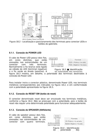 Figura 18.2 - Localização e posicionamento dos terminais para conectar LEDs e
                              botões do gabinete.



8.1.1. Conexão do POWER LED

O cabo do Power LED possui dois fios,
em    cores   distintas, que   estão
anexados nas extremidades de um
conector    com      três  terminais.
Normalmente o fio branco está ligado
ao cátodo do LED (terminal negativo)      Figura 18.3 ■ Identificação
e o fio verde ao ânodo (positivo). A      da polaridade dos terminais
figura 18.3 mostra, em detalhe, a polaridade dos terminais destinados à
conexão do Power LED.


Para instalar insira o conector plástico, denominado Power LED, nos terminais
metálicos correspondentes aos indicados na figura 18.2, e em conformidade
com a polaridade apresentada na figura 18.3.


8.1.2. Conexão do RESET SW (botão de reset)

O conector denominado reset deve ser encaixado nos terminais metálicos,
conforme a figura 18.2. Não se preocupe com a polaridade, pois o botão de
reset não requer uma determinada polaridade para funcionar adequadamente.


8.1.3. Conexão do SPEAKER (Altifalante)

O cabo do speaker possui dois fios,
em cores distintas, que estão
anexados nas extremidades de um
conector com quatro terminais.


                                           Figura 18.4 - Identificação
                                           da     polaridade       dos
                                           terminais destinados à
 