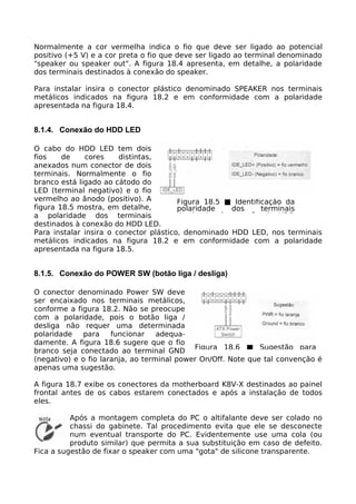 Normalmente a cor vermelha indica o fio que deve ser ligado ao potencial
positivo (+5 V) e a cor preta o fio que deve ser ligado ao terminal denominado
"speaker ou speaker out". A figura 18.4 apresenta, em detalhe, a polaridade
dos terminais destinados à conexão do speaker.

Para instalar insira o conector plástico denominado SPEAKER nos terminais
metálicos indicados na figura 18.2 e em conformidade com a polaridade
apresentada na figura 18.4.


8.1.4. Conexão do HDD LED

O cabo do HDD LED tem dois
fios    de    cores     distintas,
anexados num conector de dois
terminais. Normalmente o fio
branco está ligado ao cátodo do
LED (terminal negativo) e o fio
vermelho ao ânodo (positivo). A         Figura 18.5 ■ Identificação da
figura 18.5 mostra, em detalhe,         polaridade   dos      terminais
a polaridade dos terminais              destinados à conexão do HDD
destinados à conexão do HDD LED.
Para instalar insira o conector plástico, denominado HDD LED, nos terminais
metálicos indicados na figura 18.2 e em conformidade com a polaridade
apresentada na figura 18.5.


8.1.5. Conexão do POWER SW (botão liga / desliga)

O conector denominado Power SW deve
ser encaixado nos terminais metálicos,
conforme a figura 18.2. Não se preocupe
com a polaridade, pois o botão liga /
desliga não requer uma determinada
polaridade    para    funcionar    adequa-
damente. A figura 18.6 sugere que o fio
branco seja conectado ao terminal GND Figura 18.6 ■ Sugestão para
(negativo) e o fio laranja, ao terminal power On/Off. Note que tal convenção é
apenas uma sugestão.

A figura 18.7 exibe os conectores da motherboard K8V-X destinados ao painel
frontal antes de os cabos estarem conectados e após a instalação de todos
eles.

          Após a montagem completa do PC o altifalante deve ser colado no
          chassi do gabinete. Tal procedimento evita que ele se desconecte
          num eventual transporte do PC. Evidentemente use uma cola (ou
          produto similar) que permita a sua substituição em caso de defeito.
Fica a sugestão de fixar o speaker com uma "gota" de silicone transparente.
 