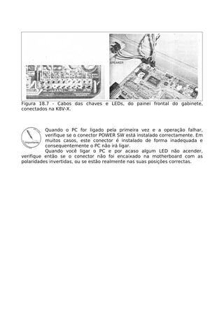 Figura 18.7 - Cabos das chaves e LEDs, do painei frontal do gabinete,
conectados na K8V-X.



          Quando o PC for ligado pela primeira vez e a operação falhar,
          verifique se o conector POWER SW está instalado correctamente. Em
          muitos casos, este conector é instalado de forma inadequada e
          consequentemente o PC não irá ligar.
          Quando você ligar o PC e por acaso algum LED não acender,
verifique então se o conector não foi encaixado na motherboard com as
polaridades invertidas, ou se estão realmente nas suas posições correctas.
 