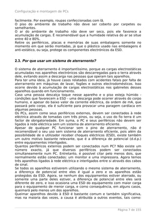 Configuração e montagem de PCs

facilmente. Por exemplo, roupas confeccionadas com lã.
O piso do ambiente de trabalho não deve ser coberto por carpetes ou
semelhantes.
O ar do ambiente de trabalho não deve ser seco, pois ele favorece a
acumulação de cargas. É recomendável que a humidade relativa do ar se situe
entre 40 e 80%.
Retire os periféricos, placas e memórias de suas embalagens somente no
momento em que serão montadas, já que o plástico usado nas embalagens é
anti-estático, ou seja, protege os componentes electrónicos da ESD.


2.3. Por que usar um sistema de aterrarnento?

O sistema de aterrarnento é importantíssimo, porque as cargas electrostáticas
acumuladas nos aparelhos electrónicos são descarregadas para o terra através
dele, evitando assim a descarga nas pessoas que operam tais aparelhos.
Para ter uma ideia, já houve casos relatados com acidentes fatais por falta de
aterrarnento em máquinas de lavar, fogões e outros electrodomésticos. Isso
ocorre devido à acumulação de cargas electrostáticas nos gabinetes desses
aparelhos quando em funcionamento.
Caso uma pessoa descalça toque nesse aparelho e o piso esteja húmido -
condições que favorecem a ESD - uma descarga pode ocorrer através do corpo
humano, e apesar do baixo valor da corrente eléctrica, da ordem de mA, que
passará pelo corpo, ela é suficiente para provocar uma paragem cardíaca em
algumas pessoas.
Os PCs, assim como seus periféricos externos, devem ser conectados à rede
eléctrica através de tomadas com três pinos, ou seja, o uso do fio terra é um
factor de obrigatoriedade. Em suma, o PC e seus periféricos não devem ser
ligados à rede eléctrica sem um sistema de aterrarnento eficiente.
Apesar de qualquer PC funcionar sem o pino de aterrarnento, não é
recomendável o seu uso sem sistema de aterrarnento eficiente, pois além da
possibilidade de o utilizador receber choques eléctricos (ESD), existe também
um outro motivo bastante relevante, que é a diferença de potencial (d.d.p.)
entre equipamentos interligados.
Quantos periféricos externos podem ser conectados num PC? Não existe um
número exacto, já que diversos periféricos podem ser conectados
simultaneamente num PC. Entretanto, é possível citar pelo menos dois, que
normalmente estão conectados: um monitor e uma impressora. Agora temos
três aparelhos ligados à rede eléctrica e interligados entre si através dos cabos
de sinal.
Se todos os aparelhos estiverem utilizando o mesmo sistema de aterrarnento,
a diferença de potencial entre eles é igual a zero e os aparelhos estão
protegidos da ESD. Agora, se nenhum dos equipamentos estiver aterrado, ou
somente uma parte deles estiver, a diferença de potencial entre eles será
diferente de zero, e isso ocasiona uma ESD do equipamento com maior carga
para o equipamento de menor carga, e como consequência, em alguns casos,
queimará pelo menos um dos aparelhos.
Queimar aparelhos devido à ESD é bastante comum e também significativa,
mas na maioria das vezes, a causa é atribuída a outros eventos, tais como:


                                                                 Página 7 de 155
 