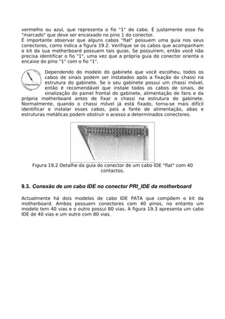 vermelho ou azul, que representa o fio "1" do cabo. É justamente esse fio
"marcado" que deve ser encaixado no pino 1 do conector.
É importante observar que alguns cabos "flat" possuem uma guia nos seus
conectores, como indica a figura 19.2. Verifique se os cabos que acompanham
o kit da sua motherboard possuem tais guias. Se possuírem, então você não
precisa identificar o fio "1", uma vez que a própria guia do conector orienta o
encaixe do pino "1" com o fio "1".

           Dependendo do modelo do gabinete que você escolheu, todos os
           cabos de sinais podem ser instalados após a fixação do chassi na
           estrutura do gabinete. Se o seu gabinete possui um chassi móvel,
           então é recomendável que instale todos os cabos de sinais, de
           sinalização do painel frontal do gabinete, alimentação de fans e da
própria motherboard antes de fixar o chassi na estrutura do gabinete.
Normalmente, quando o chassi móvel já está fixado, torna-se mais difícil
identificar e instalar esses cabos, pois a fonte de alimentação, abas e
estruturas metálicas podem obstruir o acesso a determinados conectores.




    Figura 19.2 Detalhe da guia do conector de um cabo IDE "flat" com 40
                                 contactos.


9.3. Conexão de um cabo IDE no conector PRI_IDE da motherboard

Actualmente há dois modelos de cabo IDE PATA que compõem o kit da
motherboard. Ambos possuem conectores com 40 pinos, no entanto um
modelo tem 40 vias e o outro possui 80 vias. A figura 19.3 apresenta um cabo
IDE de 40 vias e um outro com 80 vias.
 