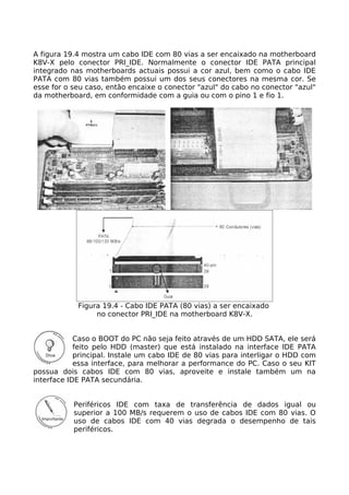 A figura 19.4 mostra um cabo IDE com 80 vias a ser encaixado na motherboard
K8V-X pelo conector PRI_IDE. Normalmente o conector IDE PATA principal
integrado nas motherboards actuais possui a cor azul, bem como o cabo IDE
PATA com 80 vias também possui um dos seus conectores na mesma cor. Se
esse for o seu caso, então encaixe o conector "azul" do cabo no conector "azul"
da motherboard, em conformidade com a guia ou com o pino 1 e fio 1.




            Figura 19.4 - Cabo IDE PATA (80 vias) a ser encaixado
                 no conector PRI_IDE na motherboard K8V-X.


            Caso o BOOT do PC não seja feito através de um HDD SATA, ele será
            feito pelo HDD (master) que está instalado na interface IDE PATA
            principal. Instale um cabo IDE de 80 vias para interligar o HDD com
            essa interface, para melhorar a performance do PC. Caso o seu KIT
possua dois cabos IDE com 80 vias, aproveite e instale também um na
interface IDE PATA secundária.


           Periféricos IDE com taxa de transferência de dados igual ou
           superior a 100 MB/s requerem o uso de cabos IDE com 80 vias. O
           uso de cabos IDE com 40 vias degrada o desempenho de tais
           periféricos.
 