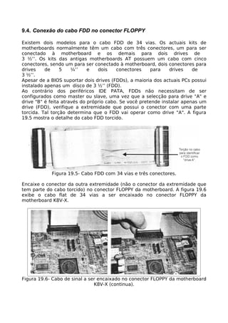 9.4. Conexão do cabo FDD no conector FLOPPY

Existem dois modelos para o cabo FDD de 34 vias. Os actuais kits de
motherboards normalmente têm um cabo com três conectores, um para ser
conectado à motherboard e os demais para dois drives de
3 ½’’. Os kits das antigas motherboards AT possuem um cabo com cinco
conectores, sendo um para ser conectado à motherboard, dois conectores para
drives    de     5    ¼’’    e   dois    conectores     para   drives    de
3 ½’’.
Apesar de a BIOS suportar dois drives (FDDs), a maioria dos actuais PCs possui
instalado apenas um disco de 3 ½’’ (FDD).
Ao contrário dos periféricos IDE PATA, FDDs não necessitam de ser
configurados como master ou slave, uma vez que a selecção para drive "A" e
drive "B" é feita através do próprio cabo. Se você pretende instalar apenas um
drive (FDD), verifique a extremidade que possui o conector com uma parte
torcida. Tal torção determina que o FDD vai operar como drive "A". A figura
19.5 mostra o detalhe do cabo FDD torcido.




            Figura 19.5- Cabo FDD com 34 vias e três conectores.

Encaixe o conector da outra extremidade (não o conector da extremidade que
tem parte do cabo torcido) no conector FLOPPY da motherboard. A figura 19.6
exibe o cabo flat de 34 vias a ser encaixado no conector FLOPPY da
motherboard K8V-X.




Figura 19.6- Cabo de sinal a ser encaixado no conector FLOPPY da motherboard
                               K8V-X (continua).
 