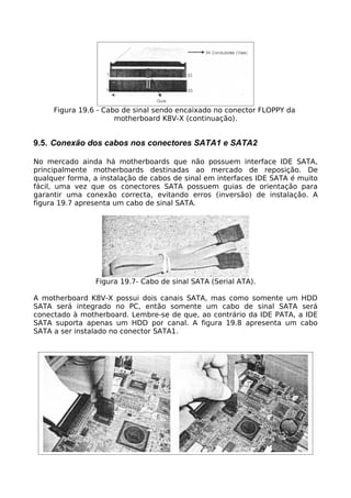 Figura 19.6 - Cabo de sinal sendo encaixado no conector FLOPPY da
                      motherboard K8V-X (continuação).


9.5. Conexão dos cabos nos conectores SATA1 e SATA2

No mercado ainda há motherboards que não possuem interface IDE SATA,
principalmente motherboards destinadas ao mercado de reposição. De
qualquer forma, a instalação de cabos de sinal em interfaces IDE SATA é muito
fácil, uma vez que os conectores SATA possuem guias de orientação para
garantir uma conexão correcta, evitando erros (inversão) de instalação. A
figura 19.7 apresenta um cabo de sinal SATA.




                Figura 19.7- Cabo de sinal SATA (Serial ATA).

A motherboard K8V-X possui dois canais SATA, mas como somente um HDD
SATA será integrado no PC, então somente um cabo de sinal SATA será
conectado à motherboard. Lembre-se de que, ao contrário da IDE PATA, a IDE
SATA suporta apenas um HDD por canal. A figura 19.8 apresenta um cabo
SATA a ser instalado no conector SATA1.
 