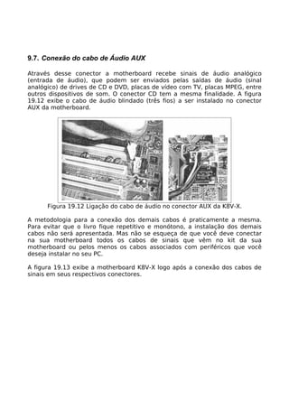 9.7. Conexão do cabo de Áudio AUX

Através desse conector a motherboard recebe sinais de áudio analógico
(entrada de áudio), que podem ser enviados pelas saídas de áudio (sinal
analógico) de drives de CD e DVD, placas de vídeo com TV, placas MPEG, entre
outros dispositivos de som. O conector CD tem a mesma finalidade. A figura
19.12 exibe o cabo de áudio blindado (três fios) a ser instalado no conector
AUX da motherboard.




      Figura 19.12 Ligação do cabo de áudio no conector AUX da K8V-X.

A metodologia para a conexão dos demais cabos é praticamente a mesma.
Para evitar que o livro fique repetitivo e monótono, a instalação dos demais
cabos não será apresentada. Mas não se esqueça de que você deve conectar
na sua motherboard todos os cabos de sinais que vêm no kit da sua
motherboard ou pelos menos os cabos associados com periféricos que você
deseja instalar no seu PC.

A figura 19.13 exibe a motherboard K8V-X logo após a conexão dos cabos de
sinais em seus respectivos conectores.
 