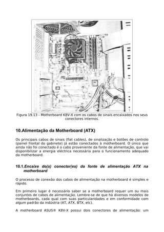 Figura 19.13 - Motherboard K8V-X com os cabos de sinais encaixados nos seus
                            conectores internos.


10.Alimentação da Motherboard (ATX)
Os principais cabos de sinais (flat cables), de sinalização e botões de controlo
(painel frontal do gabinete) já estão conectados à motherboard. O único que
ainda não foi conectado é o cabo proveniente da fonte de alimentação, que vai
disponibilizar a energia eléctrica necessária para o funcionamento adequado
da motherboard.


10.1.Encaixe do(s) conector(es) da fonte de alimentação ATX na
    motherboard

O processo de conexão dos cabos de alimentação na motherboard é simples e
rápido.

Em primeiro lugar é necessário saber se a motherboard requer um ou mais
conjuntos de cabos de alimentação. Lembre-se de que há diversos modelos de
motherboards, cada qual com suas particularidades e em conformidade com
algum padrão da indústria (AT, ATX, BTX, etc).

A motherboard ASUS® K8V-X possui dois conectores de alimentação: um
 