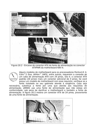 Figura 20.2 - Encaixe do conector ATX da fonte de alimentação no conector
                        ATXPWR da motherboard K8V-X.

          Alguns modelos de motherboard para os processadores Pentium® 4,
          Core™2 Duo, Athlon™ 64FX, entre outros, requerem a conexão de
          um cabo de alimentação ATX com 24 pinos, isto é, o conector ATX
          padrão (20 pinos) mais um conector adicional de 4 pinos. Se você
          possui um modelo de motherboard com esse requisito, verifique se a
          fonte instalada no seu gabinete atende à exigência. Caso seja
necessário, substitua a fonte por uma que atenda aos requisitos de
alimentação. JAMAIS use uma fonte de alimentação que não esteja em
conformidade, sob pena de danificar a motherboard e também a fonte de
alimentação. A figura 20.3 mostra um conector ATX de 24 pinos, proveniente
de uma fonte de alimentação.
 