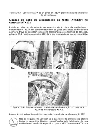 Figura 20.3 - Conectores ATX de 24 pinos eATX12V, provenientes de uma fonte
                               de alimentação.

Ligação do cabo de alimentação da fonte (ATX12V) no
conector ATX12V

Instale o cabo de alimentação no conector de 4 pinos da motherboard,
denominado ATX12V, em conformidade com as guias existentes. Lembre-se de
apertar a trava do conector e mantê-la pressionada até o término da conexão.
A figura 20.4 mostra o conector ATX12V a ser encaixado na motherboard K8V-
X.




   Figura 20.4 - Encaixe do conector da fonte de alimentação no conector A
                        TX12V da motherboard K8V-X.

Pronto! A motherboard está interconectada com a fonte de alimentação ATX.

         Não se esqueça de verificar se a sua fonte de alimentação atende
         todos os requisitos técnicos especificados pelo fabricante da sua
         motherboard. A ASUS® especificou para a K8V-X uma fonte ATX com
 