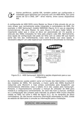 Outros periféricos, padrão IDE, também podem ser configurados e
         instalados para operarem em conjunto com um HDD PATA, tais como
         drives de CD e DVD, ZIP™ drive interno, entre outros dispositivos
         IDE.


A configuração do HDD PATA como Master ou Slave é feita através de um ou
mais straps, que normalmente estão integrados à controladora do HDD. Por
exemplo, o HDD Samsung® modelo SW0434A (figura 21.1) usa as seguintes
nomenclaturas: MA para Master, SL para Slave e CS para Cable Select. É
importante saber que o strap só deve ser posicionado em CS quando a
selecção dos HDDs instalados for feita pelo próprio cabo IDE. Normalmente,
essa opção de configuração não pode ser feita com os cabos IDE que fazem
parte dos kits das motherboards. Caso você deseje usar essa opção, é
necessário adquirir um cabo especial que raramente é encontrado no mercado.




    Figura 21.1 - HDD Samsung® SW0434 e opções disponíveis para a sua
                              configuração.

As nomenclaturas usadas podem variar em função dos fabricantes e também
dos modelos de HDDs. Por exemplo, a maior, parte dos HDDs Quantum®
(adquirida pela Maxtor® e hoje ambas controladas pela Seagate®) usa
nomenclaturas diferentes (veja a tabela 21.1) das usadas pela Samsung®.
Portanto, é importantíssimo consultar o manual de utilizador do HDD para
instalá-lo e configurá-lo correctamente. Se você não tiver o manual, verifique
se a configuração dos jumpers está indicada no próprio HDD (numa etiqueta
colada no HDD, tal como o HDD da figura 21.1, ou na serigrafia da placa
controladora). Se não houver nenhuma informação estampada no HDD, aceda
ao website do fabricante e consulte as informações para a instalação.

                    SP DS CS    HDD configurado como:
 