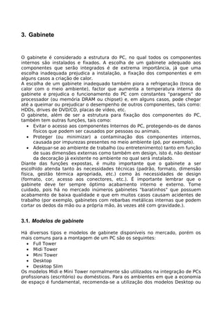 3. Gabinete


O gabinete é considerado a estrutura do PC, no qual todos os componentes
internos são instalados e fixados. A escolha de um gabinete adequado aos
componentes que serão integrados é de extrema importância, já que uma
escolha inadequada prejudica a instalação, a fixação dos componentes e em
alguns casos a criação de calor.
A escolha de um gabinete inadequado também piora a refrigeração (troca de
calor com o meio ambiente), factor que aumenta a temperatura interna do
gabinete e prejudica o funcionamento do PC com constantes "paragens" do
processador (ou memória DRAM ou chipset) e, em alguns casos, pode chegar
até a queimar ou prejudicar o desempenho de outros componentes, tais como:
HDDs, drives de DVD/CD, placas de vídeo, etc.
O gabinete, além de ser a estrutura para fixação dos componentes do PC,
também tem outras funções, tais como:
   • Evitar o acesso aos componentes Internos do PC, protegendo-os de danos
      físicos que podem ser causados por pessoas ou animais.
   • Proteger (ou minimizar) a contaminação dos componentes internos,
      causada por impurezas presentes no meio ambiente (pó, por exemplo).
   • Adequar-se ao ambiente de trabalho (ou entretenimento) tanto em função
      de suas dimensões externas como também em design, isto é, não destoar
      da decoração já existente no ambiente no qual será instalado.
Diante das funções expostas, é muito importante que o gabinete a ser
escolhido atenda tanto às necessidades técnicas (padrão, formato, dimensão
física, gestão térmica apropriada, etc.) como às necessidades de design
(formato, cor, acesso aos conectores, etc.). É importante lembrar que o
gabinete deve ter sempre óptimo acabamento interno e externo. Tome
cuidado, pois há no mercado inúmeros gabinetes "baratinhos" que possuem
acabamento de baixa qualidade e que em muitos casos causam acidentes de
trabalho (por exemplo, gabinetes com rebarbas metálicas internas que podem
cortar os dedos da mão ou a própria mão, às vezes até com gravidade.).


3.1. Modelos de gabinete

Há diversos tipos e modelos de gabinete disponíveis no mercado, porém os
mais comuns para a montagem de um PC são os seguintes:
  • Full Tower
  • Midi Tower
  • Mini Tower
  • Desktop
  • Desktop Slim
Os modelos Midi e Mini Tower normalmente são utilizados na integração de PCs
profissionais (escritório) ou domésticos. Para os ambientes em que a economia
de espaço é fundamental, recomenda-se a utilização dos modelos Desktop ou
 